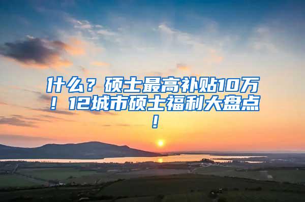 什么？硕士最高补贴10万！12城市硕士福利大盘点！