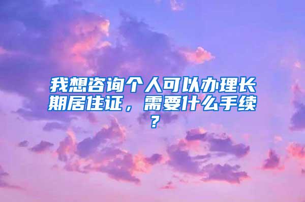 我想咨询个人可以办理长期居住证，需要什么手续？