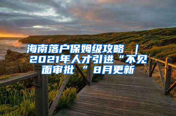 海南落户保姆级攻略 ｜ 2021年人才引进“不见面审批 ”8月更新