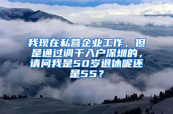 我现在私营企业工作，但是通过调干入户深圳的，请问我是50岁退休呢还是55？