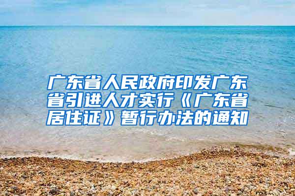 广东省人民政府印发广东省引进人才实行《广东省居住证》暂行办法的通知