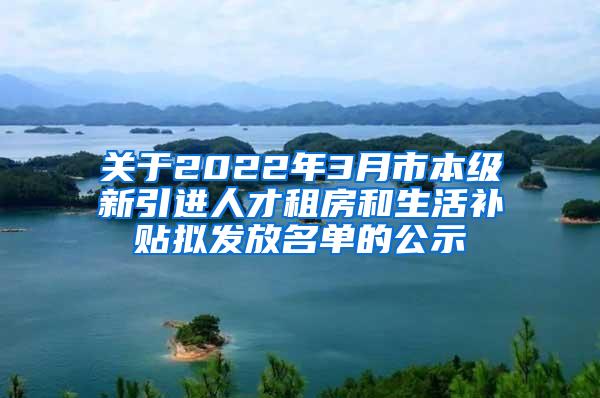 关于2022年3月市本级新引进人才租房和生活补贴拟发放名单的公示