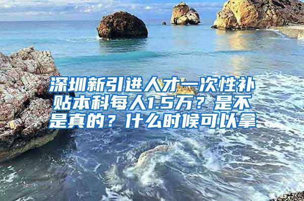 深圳新引进人才一次性补贴本科每人1.5万？是不是真的？什么时候可以拿