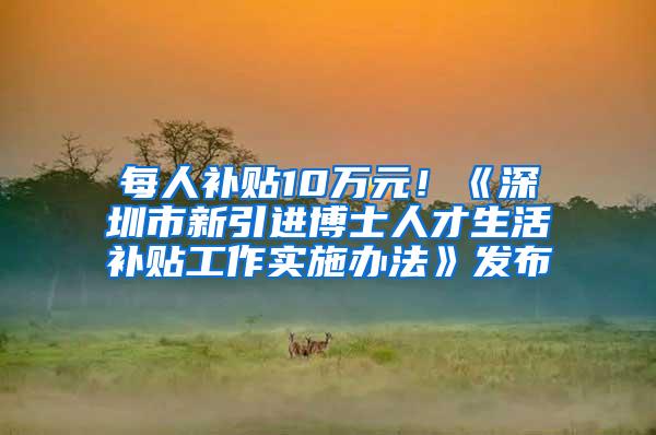 每人补贴10万元！《深圳市新引进博士人才生活补贴工作实施办法》发布