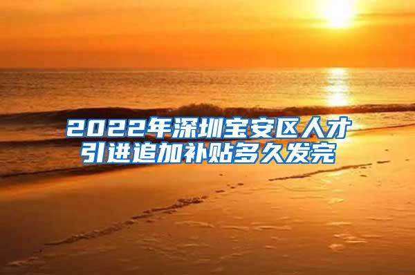 2022年深圳宝安区人才引进追加补贴多久发完