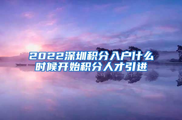 2022深圳积分入户什么时候开始积分人才引进