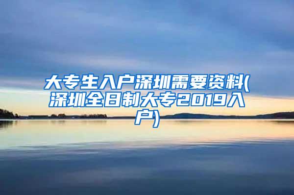 大专生入户深圳需要资料(深圳全日制大专2019入户)