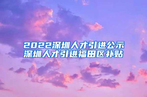 2022深圳人才引进公示深圳人才引进福田区补贴