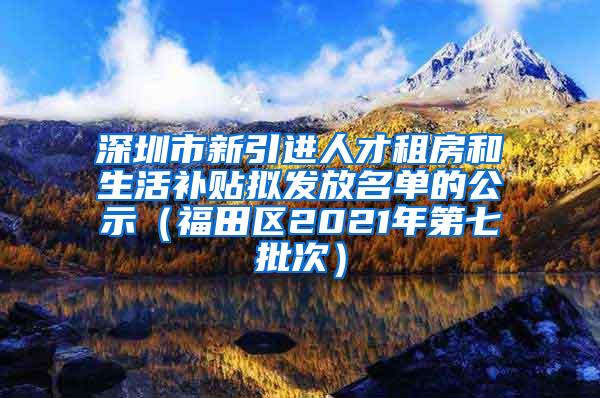 深圳市新引进人才租房和生活补贴拟发放名单的公示（福田区2021年第七批次）