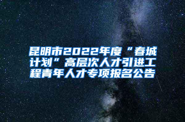 昆明市2022年度“春城计划”高层次人才引进工程青年人才专项报名公告