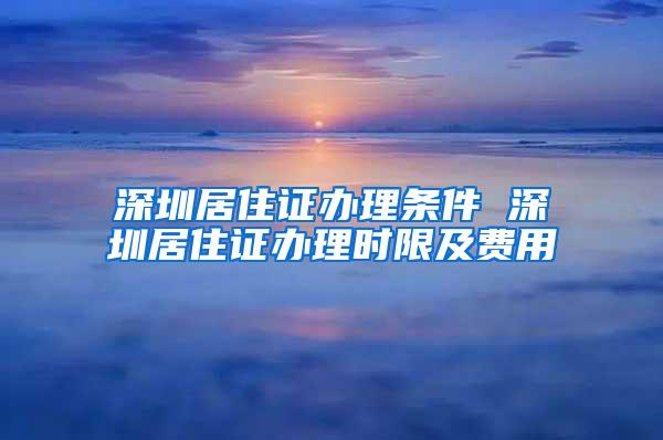 深圳居住证办理条件 深圳居住证办理时限及费用