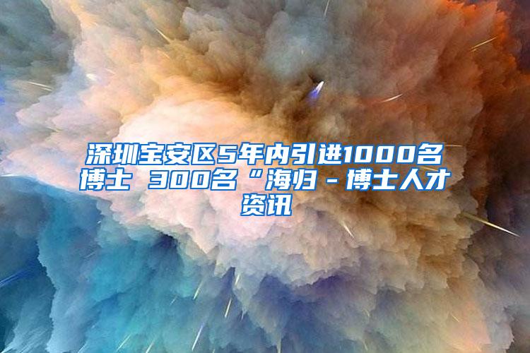 深圳宝安区5年内引进1000名博士 300名“海归－博士人才资讯