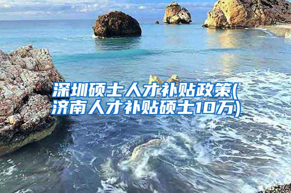 深圳硕士人才补贴政策(济南人才补贴硕士10万)