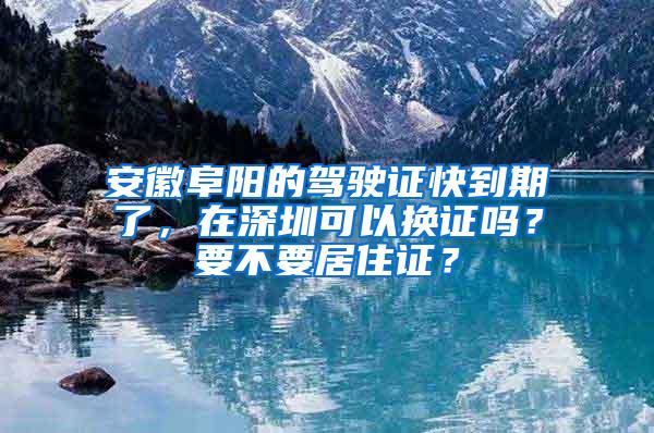 安徽阜阳的驾驶证快到期了，在深圳可以换证吗？要不要居住证？