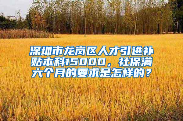 深圳市龙岗区人才引进补贴本科15000，社保满六个月的要求是怎样的？