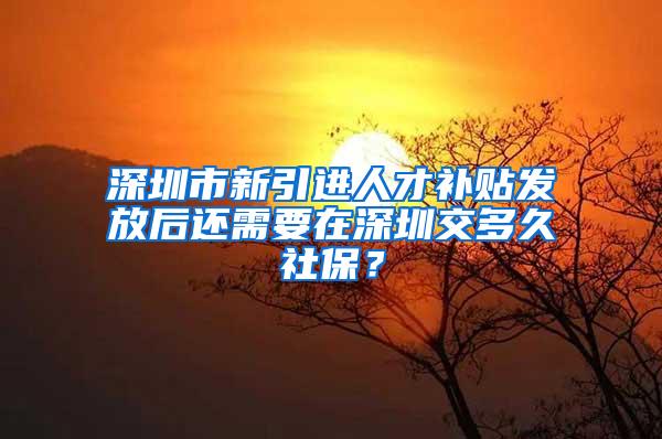 深圳市新引进人才补贴发放后还需要在深圳交多久社保？