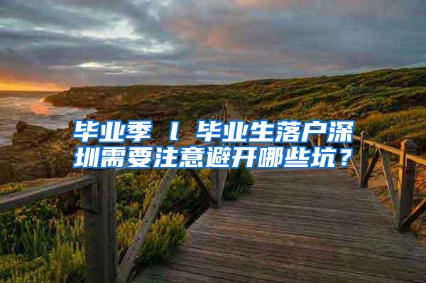 毕业季 l 毕业生落户深圳需要注意避开哪些坑？