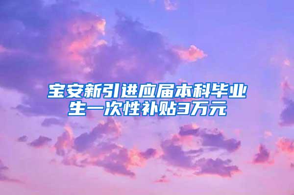 宝安新引进应届本科毕业生一次性补贴3万元