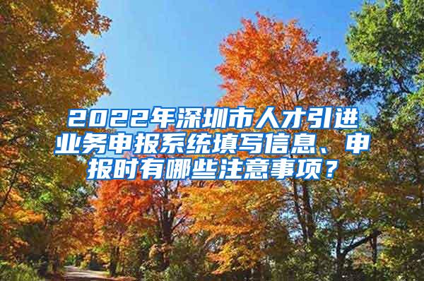 2022年深圳市人才引进业务申报系统填写信息、申报时有哪些注意事项？