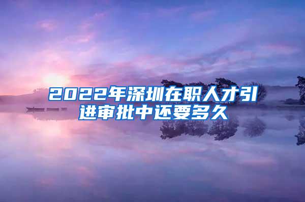 2022年深圳在职人才引进审批中还要多久