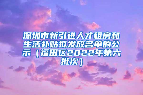 深圳市新引进人才租房和生活补贴拟发放名单的公示（福田区2022年第六批次）