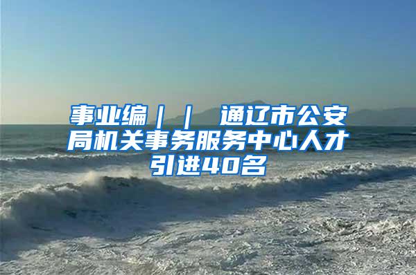 事业编｜｜ 通辽市公安局机关事务服务中心人才引进40名