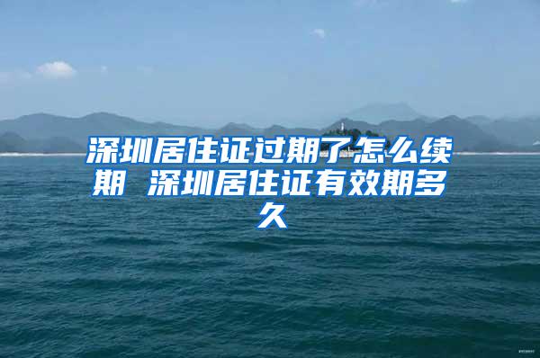 深圳居住证过期了怎么续期 深圳居住证有效期多久