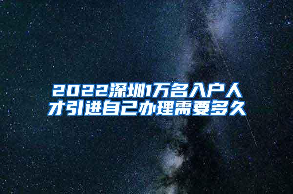 2022深圳1万名入户人才引进自己办理需要多久