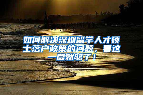 如何解决深圳留学人才硕士落户政策的问题，看这一篇就够了！