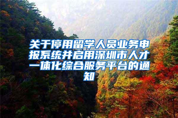 关于停用留学人员业务申报系统并启用深圳市人才一体化综合服务平台的通知