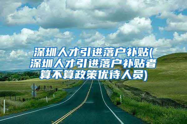 深圳人才引进落户补贴(深圳人才引进落户补贴者算不算政策优待人员)