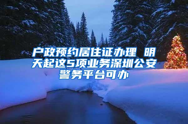 户政预约居住证办理 明天起这5项业务深圳公安警务平台可办