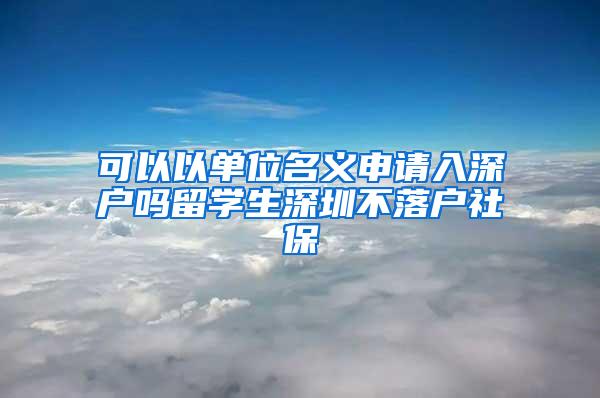 可以以单位名义申请入深户吗留学生深圳不落户社保