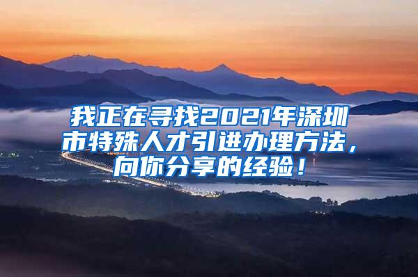 我正在寻找2021年深圳市特殊人才引进办理方法，向你分享的经验！