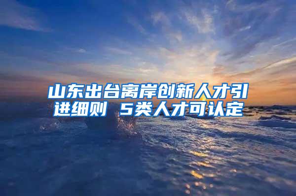 山东出台离岸创新人才引进细则 5类人才可认定