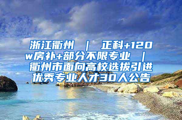 浙江衢州 ｜ 正科+120w房补+部分不限专业 ｜ 衢州市面向高校选拔引进优秀专业人才30人公告