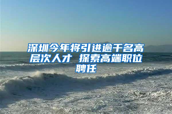 深圳今年将引进逾千名高层次人才 探索高端职位聘任