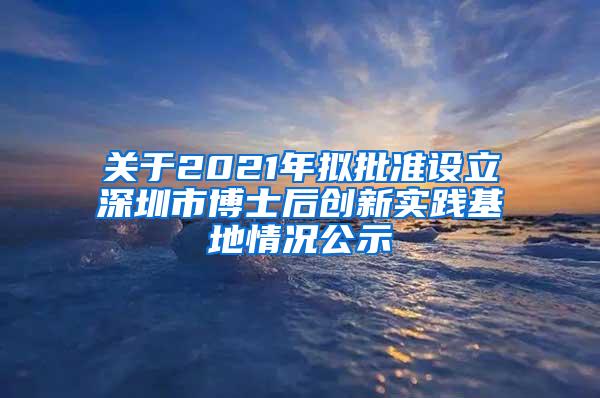 关于2021年拟批准设立深圳市博士后创新实践基地情况公示