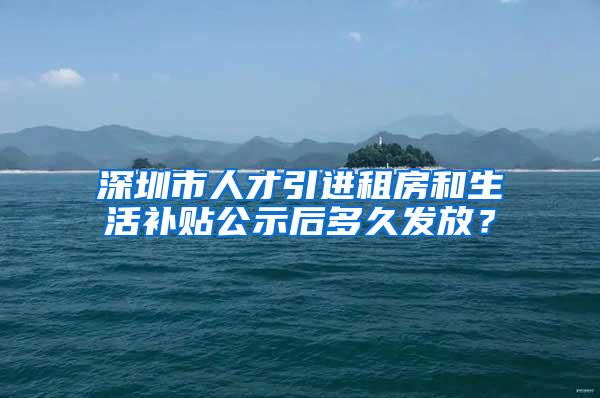 深圳市人才引进租房和生活补贴公示后多久发放？