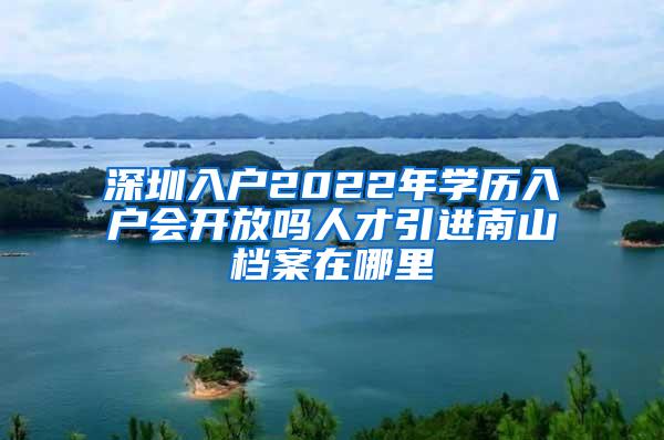 深圳入户2022年学历入户会开放吗人才引进南山档案在哪里