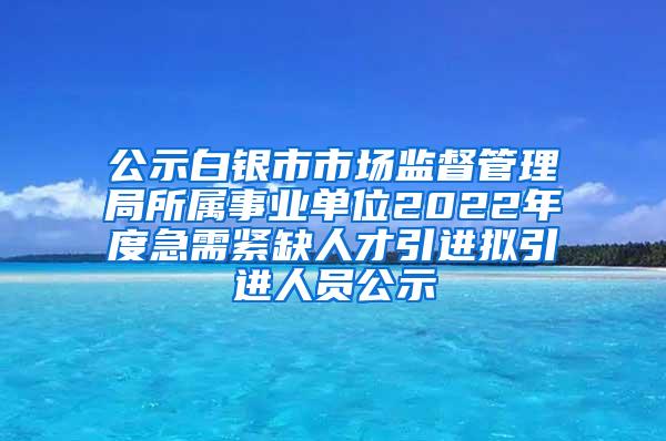 公示白银市市场监督管理局所属事业单位2022年度急需紧缺人才引进拟引进人员公示