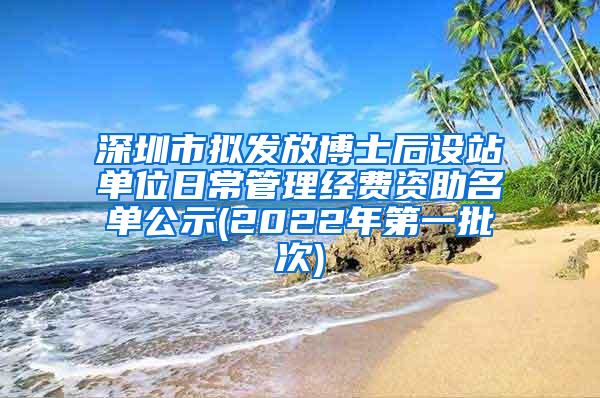 深圳市拟发放博士后设站单位日常管理经费资助名单公示(2022年第一批次)