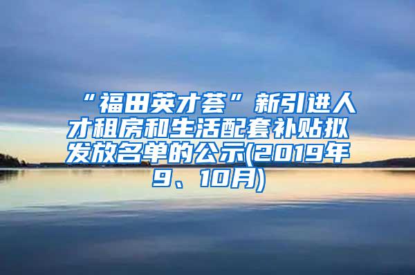 “福田英才荟”新引进人才租房和生活配套补贴拟发放名单的公示(2019年9、10月)