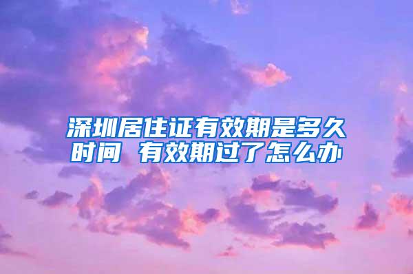 深圳居住证有效期是多久时间 有效期过了怎么办