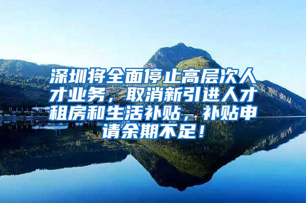 深圳将全面停止高层次人才业务，取消新引进人才租房和生活补贴，补贴申请余期不足！