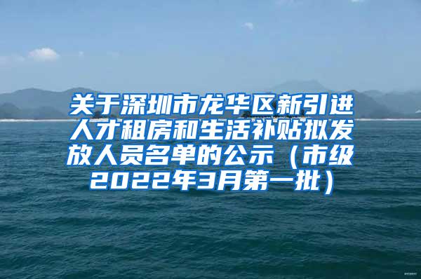 关于深圳市龙华区新引进人才租房和生活补贴拟发放人员名单的公示（市级2022年3月第一批）