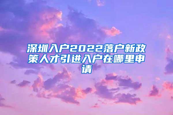 深圳入户2022落户新政策人才引进入户在哪里申请