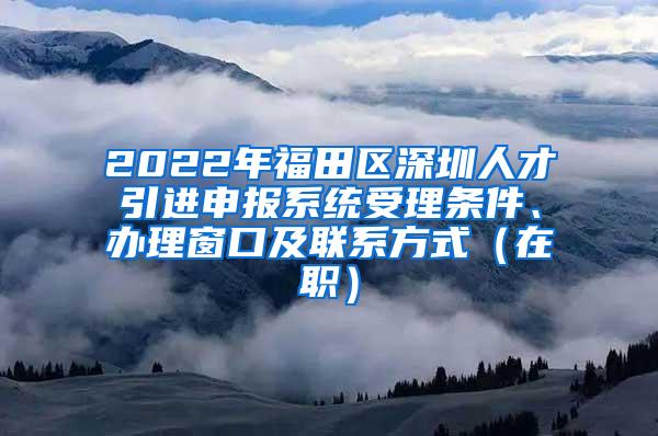 2022年福田区深圳人才引进申报系统受理条件、办理窗口及联系方式（在职）