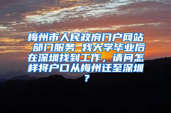 梅州市人民政府门户网站 部门服务 我大学毕业后在深圳找到工作，请问怎样将户口从梅州迁至深圳？