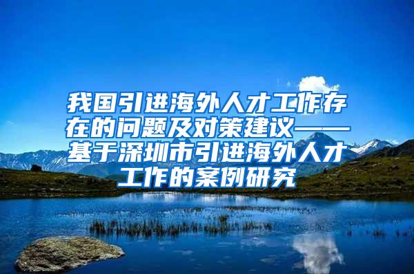 我国引进海外人才工作存在的问题及对策建议——基于深圳市引进海外人才工作的案例研究